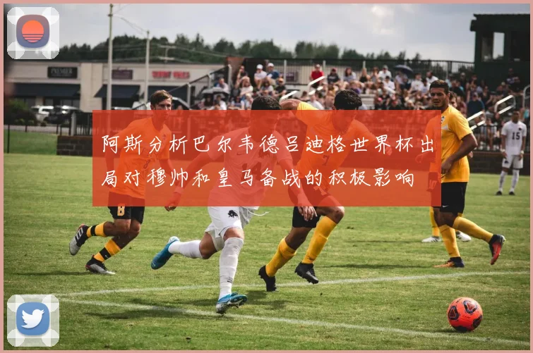 阿斯分析巴尔韦德吕迪格世界杯出局对穆帅和皇马备战的积极影响