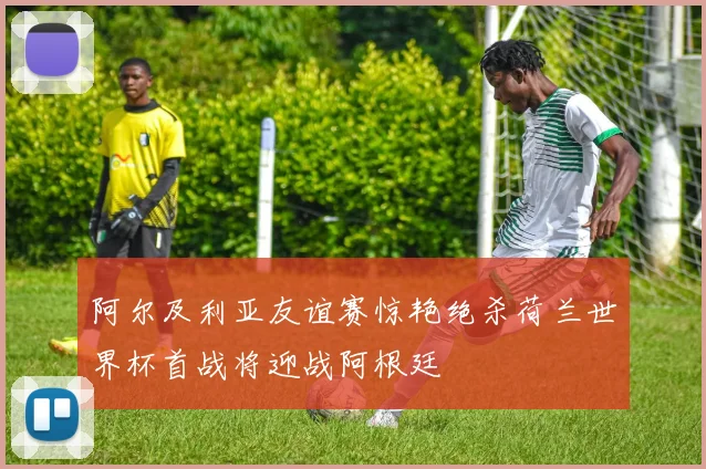 阿尔及利亚友谊赛惊艳绝杀荷兰世界杯首战将迎战阿根廷