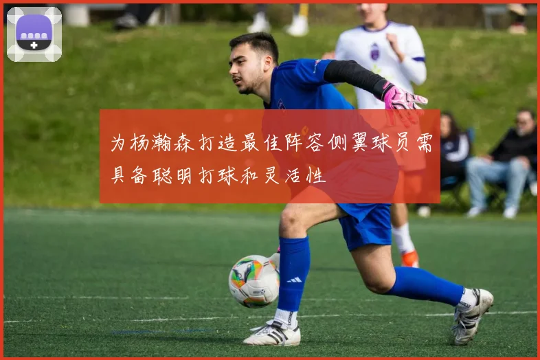 为杨瀚森打造最佳阵容侧翼球员需具备聪明打球和灵活性