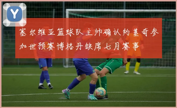 塞尔维亚篮球队主帅确认约基奇参加世预赛博格丹缺席七月赛事