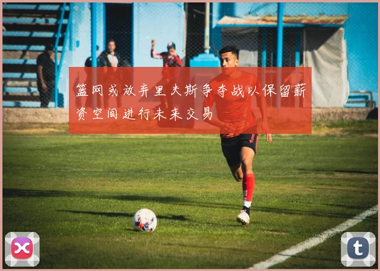 篮网或放弃里夫斯争夺战以保留薪资空间进行未来交易