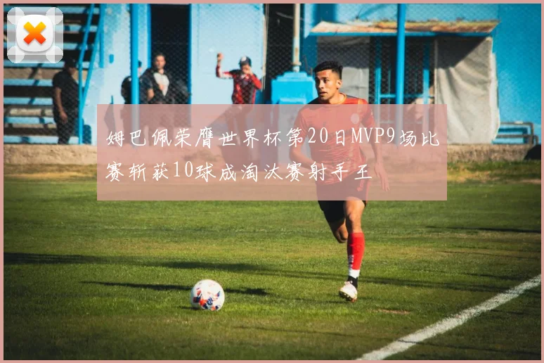 姆巴佩荣膺世界杯第20日MVP9场比赛斩获10球成淘汰赛射手王