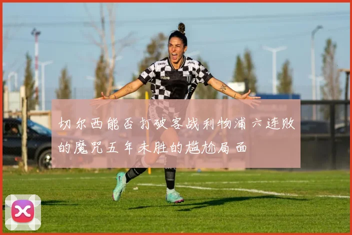 切尔西能否打破客战利物浦六连败的魔咒五年未胜的尴尬局面