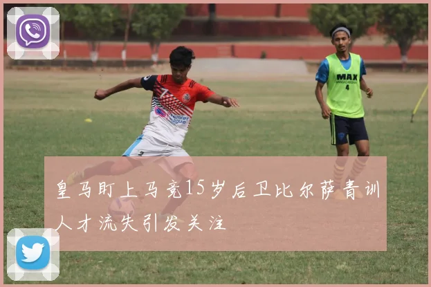 皇马盯上马竞15岁后卫比尔萨青训人才流失引发关注