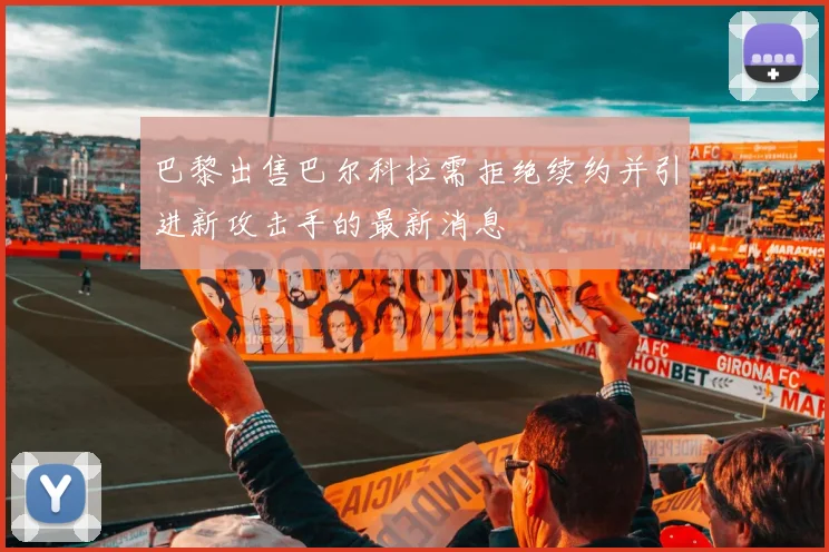 巴黎出售巴尔科拉需拒绝续约并引进新攻击手的最新消息