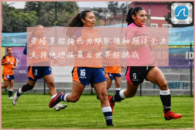 劳塔罗称梅西为球队领袖期待全力支持他迎接最后世界杯挑战