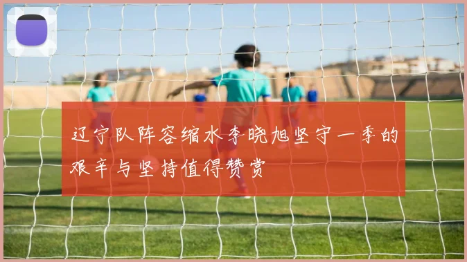 辽宁队阵容缩水李晓旭坚守一季的艰辛与坚持值得赞赏