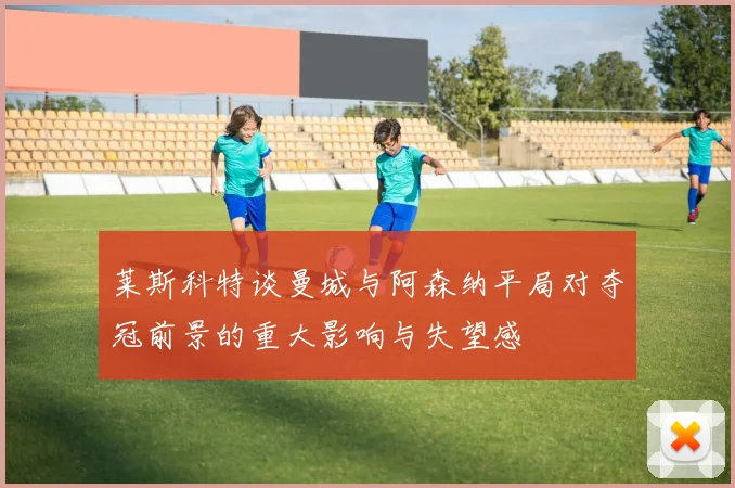 莱斯科特谈曼城与阿森纳平局对夺冠前景的重大影响与失望感