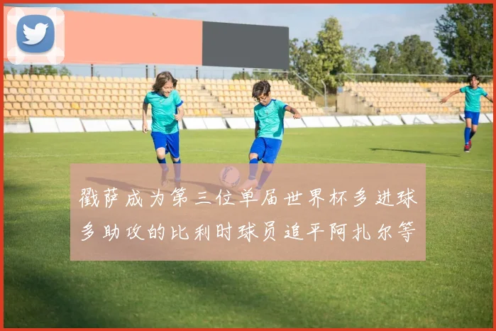 戳萨成为第三位单届世界杯多进球多助攻的比利时球员追平阿扎尔等传奇