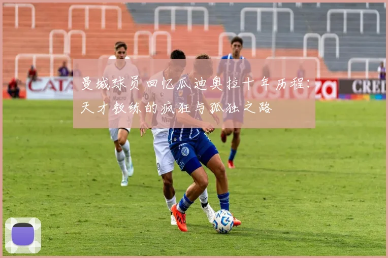 曼城球员回忆瓜迪奥拉十年历程：天才教练的疯狂与孤独之路