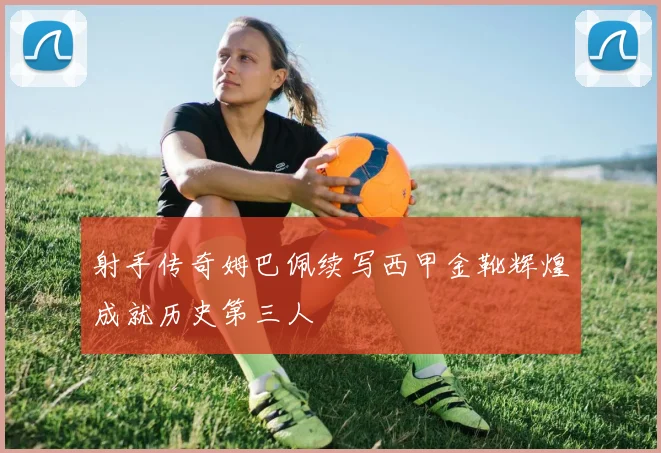 射手传奇姆巴佩续写西甲金靴辉煌成就历史第三人