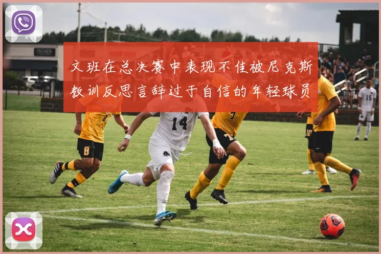 文班在总决赛中表现不佳被尼克斯教训反思言辞过于自信的年轻球员成长之路
