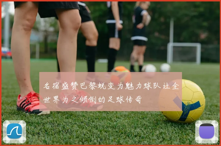 名宿盛赞巴黎蜕变为魅力球队让全世界为之倾倒的足球传奇
