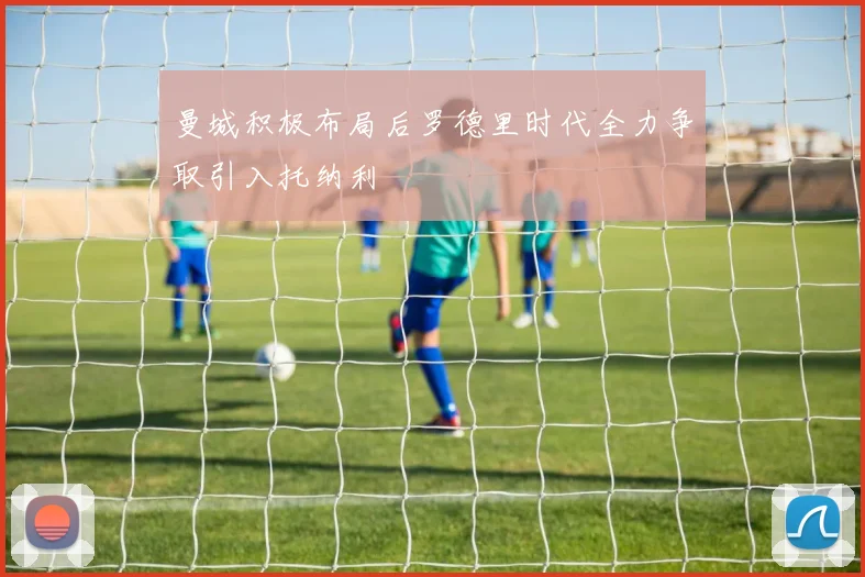 曼城积极布局后罗德里时代全力争取引入托纳利